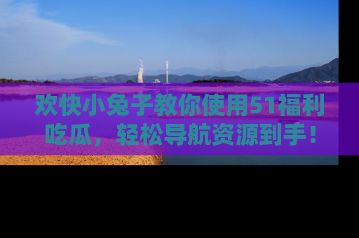 欢快小兔子教你使用51福利吃瓜，轻松导航资源到手！
