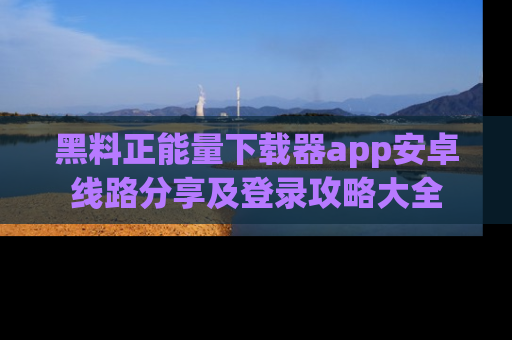 黑料正能量下载器app安卓线路分享及登录攻略大全