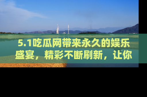5.1吃瓜网带来永久的娱乐盛宴，精彩不断刷新，让你乐在其中