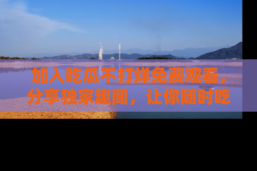 加入吃瓜不打烊免费观看，分享独家趣闻，让你随时吃瓜不停！