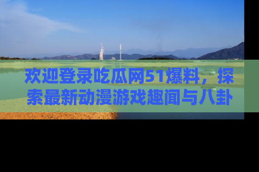 欢迎登录吃瓜网51爆料，探索最新动漫游戏趣闻与八卦！
