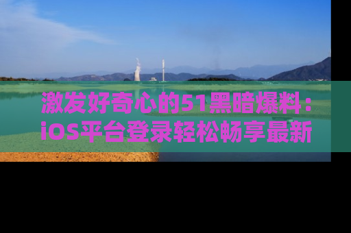 激发好奇心的51黑暗爆料：iOS平台登录轻松畅享最新八卦，刷新你的宠儿清单！