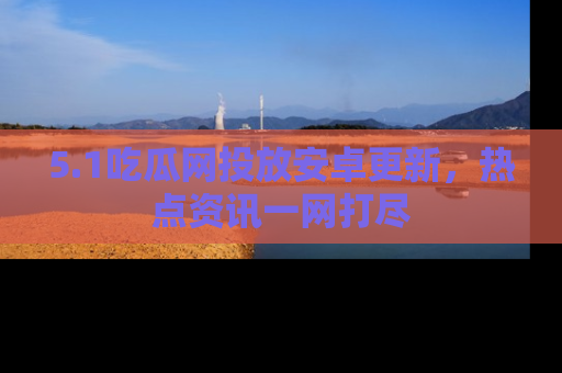 5.1吃瓜网投放安卓更新，热点资讯一网打尽