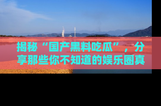 揭秘“国产黑料吃瓜”，分享那些你不知道的娱乐圈真实内幕！