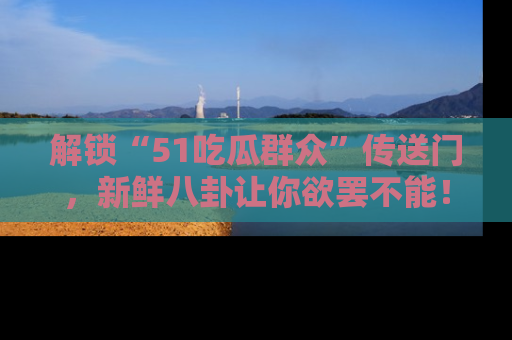 解锁“51吃瓜群众”传送门，新鲜八卦让你欲罢不能！
