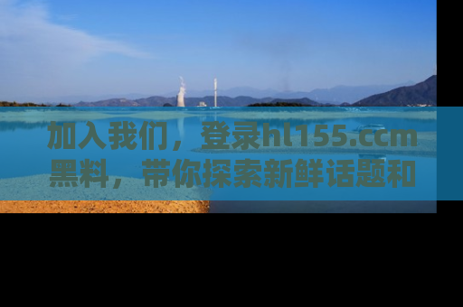 加入我们，登录hl155.ccm黑料，带你探索新鲜话题和黑料趣事！