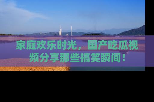 家庭欢乐时光，国产吃瓜视频分享那些搞笑瞬间！