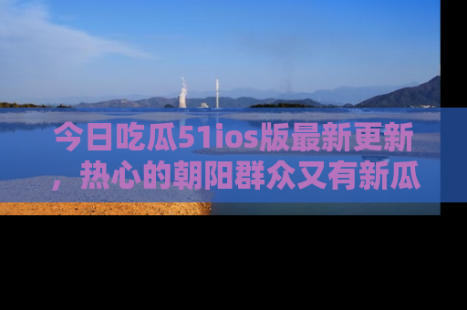 今日吃瓜51ios版最新更新，热心的朝阳群众又有新瓜要分享啦！