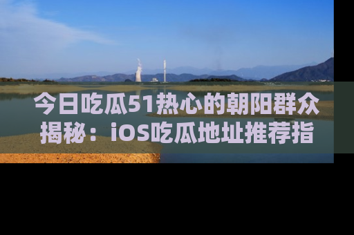 今日吃瓜51热心的朝阳群众揭秘：iOS吃瓜地址推荐指南！