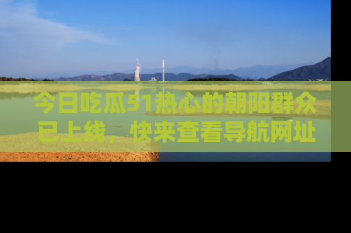 今日吃瓜51热心的朝阳群众已上线，快来查看导航网址，获取最新吃瓜资讯！