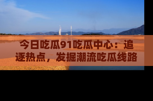 今日吃瓜91吃瓜中心：追逐热点，发掘潮流吃瓜线路！