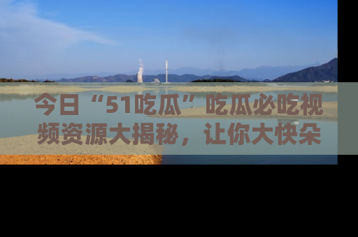 今日“51吃瓜”吃瓜必吃视频资源大揭秘，让你大快朵颐不停口！