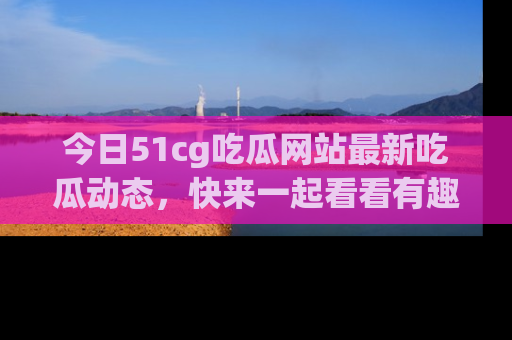 今日51cg吃瓜网站最新吃瓜动态，快来一起看看有趣的事情！