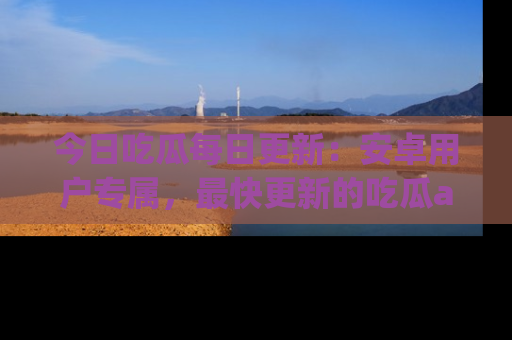 今日吃瓜每日更新：安卓用户专属，最快更新的吃瓜app值得拥有。