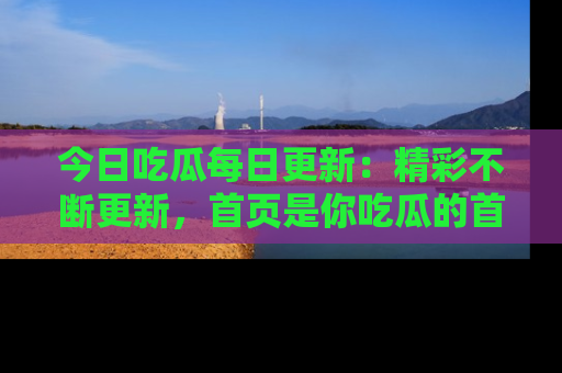 今日吃瓜每日更新：精彩不断更新，首页是你吃瓜的首选！