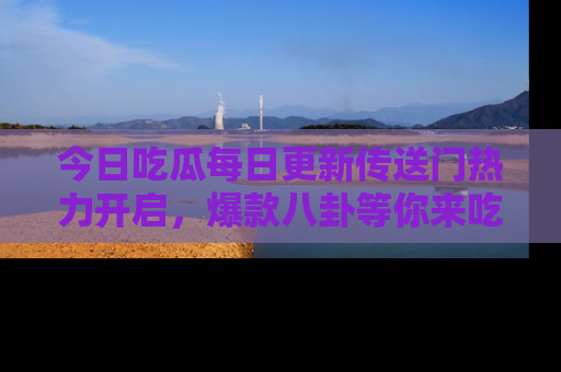 今日吃瓜每日更新传送门热力开启，爆款八卦等你来吃瓜