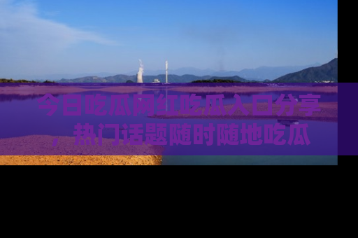 今日吃瓜网红吃瓜入口分享，热门话题随时随地吃瓜