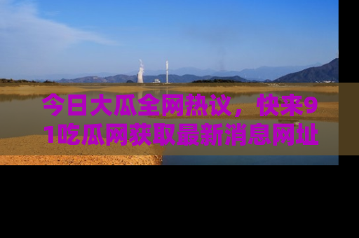 今日大瓜全网热议，快来91吃瓜网获取最新消息网址