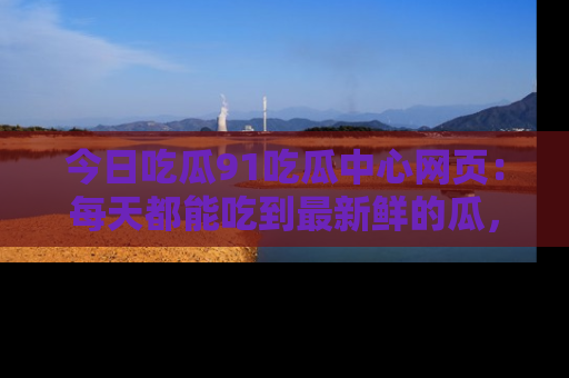 今日吃瓜91吃瓜中心网页：每天都能吃到最新鲜的瓜，八卦互动精彩无限！