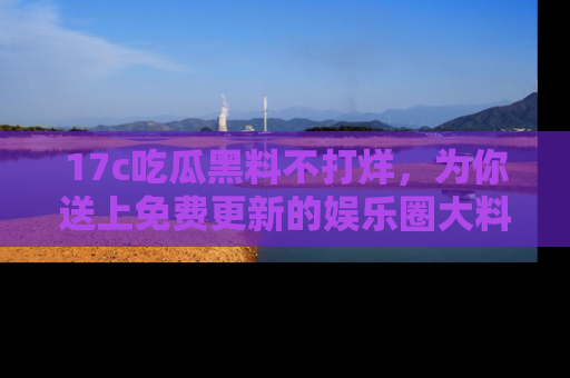 17c吃瓜黑料不打烊，为你送上免费更新的娱乐圈大料！