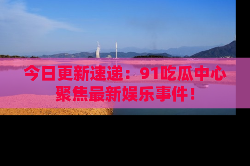 今日更新速递：91吃瓜中心聚焦最新娱乐事件！