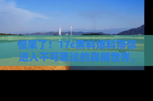 惊呆了！17c黑料爆料带你进入不可思议的真相世界，赶快看链接！