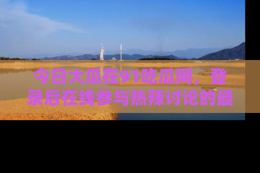 今日大瓜在91吃瓜网，登录后在线参与热辣讨论的最佳去处！