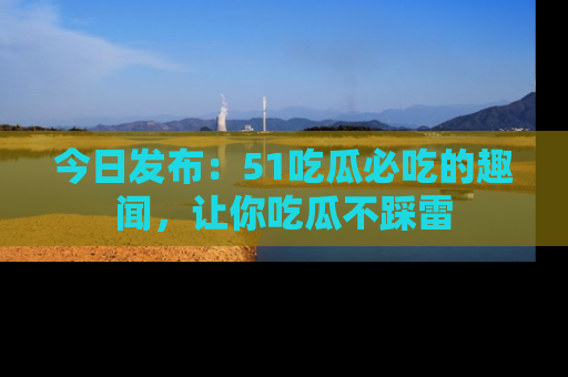 今日发布：51吃瓜必吃的趣闻，让你吃瓜不踩雷