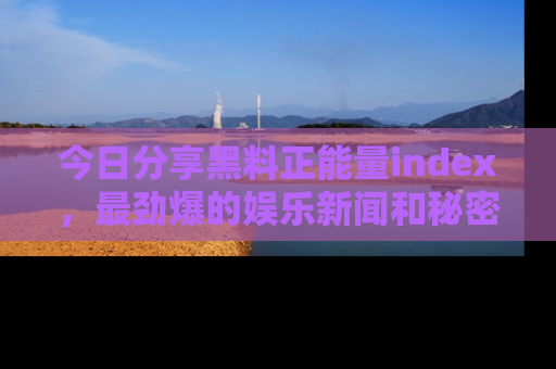 今日分享黑料正能量index，最劲爆的娱乐新闻和秘密等你来发现！