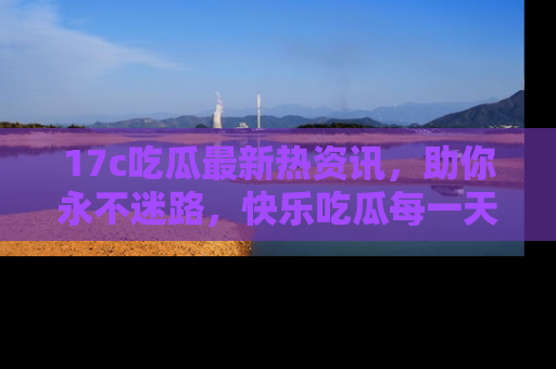 17c吃瓜最新热资讯，助你永不迷路，快乐吃瓜每一天！
