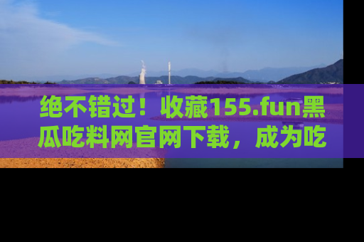 绝不错过！收藏155.fun黑瓜吃料网官网下载，成为吃瓜达人！
