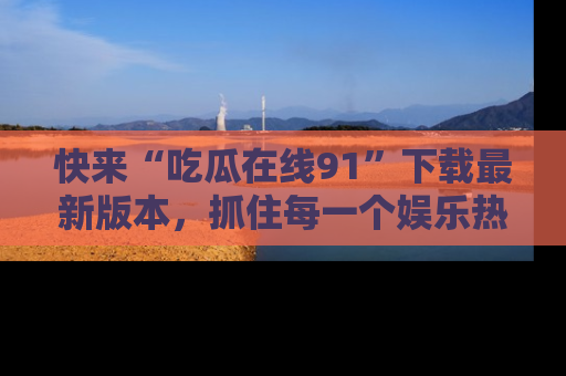 快来“吃瓜在线91”下载最新版本，抓住每一个娱乐热点的精彩瞬间！