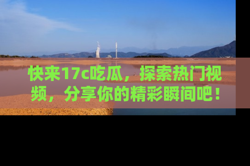 快来17c吃瓜，探索热门视频，分享你的精彩瞬间吧！