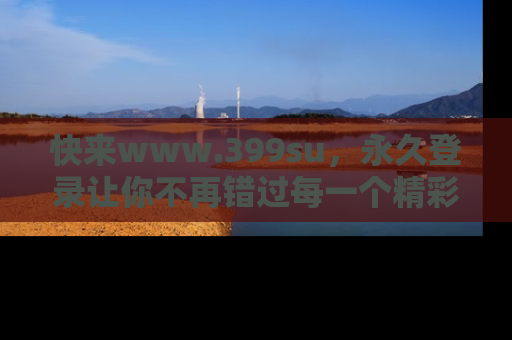 快来www.399su，永久登录让你不再错过每一个精彩的吃瓜瞬间！