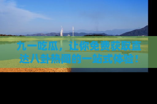 九一吃瓜，让你免费获取直达八卦热闻的一站式体验！