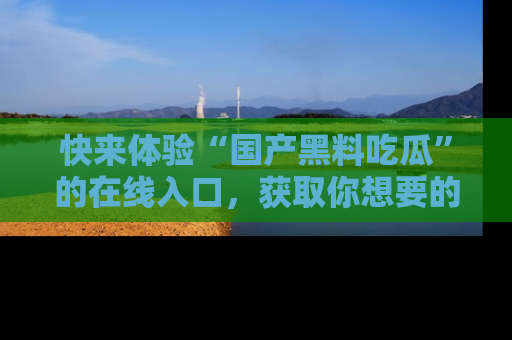快来体验“国产黑料吃瓜”的在线入口，获取你想要的所有独家黑料！