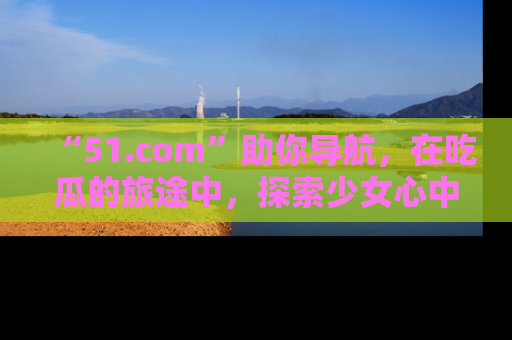 “51.com”助你导航，在吃瓜的旅途中，探索少女心中的小秘密喔！