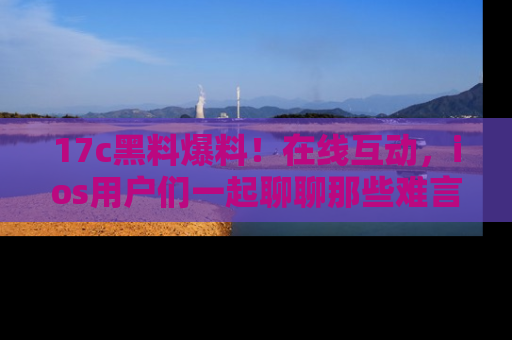 17c黑料爆料！在线互动，ios用户们一起聊聊那些难言之隐吧！
