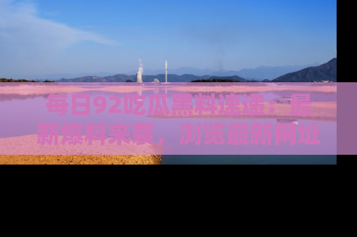 每日92吃瓜黑料速递：最新爆料来袭，浏览最新网址，畅享吃瓜乐趣！