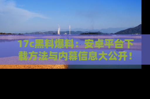 17c黑料爆料：安卓平台下载方法与内幕信息大公开！