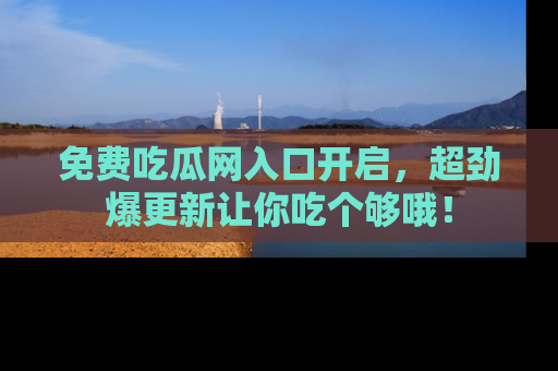 免费吃瓜网入口开启，超劲爆更新让你吃个够哦！