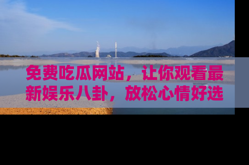 免费吃瓜网站，让你观看最新娱乐八卦，放松心情好选择