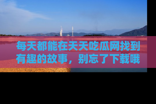 每天都能在天天吃瓜网找到有趣的故事，别忘了下载哦！