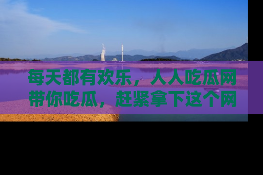 每天都有欢乐，人人吃瓜网带你吃瓜，赶紧拿下这个网址与地址吧！