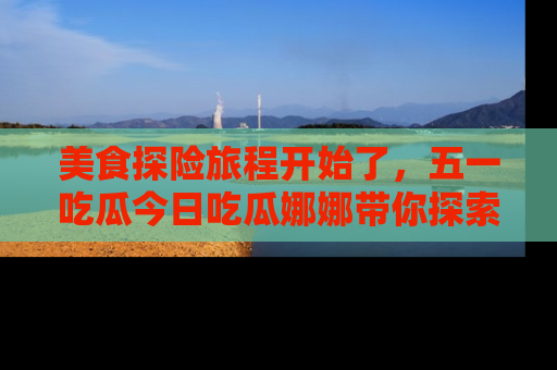 美食探险旅程开始了，五一吃瓜今日吃瓜娜娜带你探索精彩首页线路。