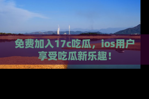 免费加入17c吃瓜，ios用户享受吃瓜新乐趣！