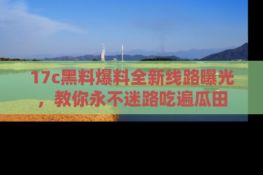 17c黑料爆料全新线路曝光，教你永不迷路吃遍瓜田