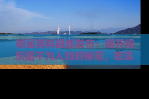 明星黑料最新发布：揭开娱乐圈不为人知的秘密，吃瓜者们请注意！