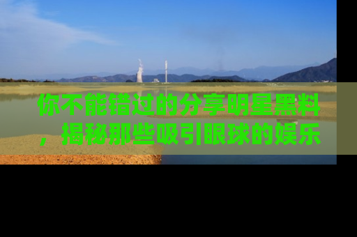 你不能错过的分享明星黑料，揭秘那些吸引眼球的娱乐新闻。