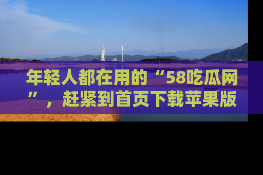年轻人都在用的“58吃瓜网”，赶紧到首页下载苹果版吧！